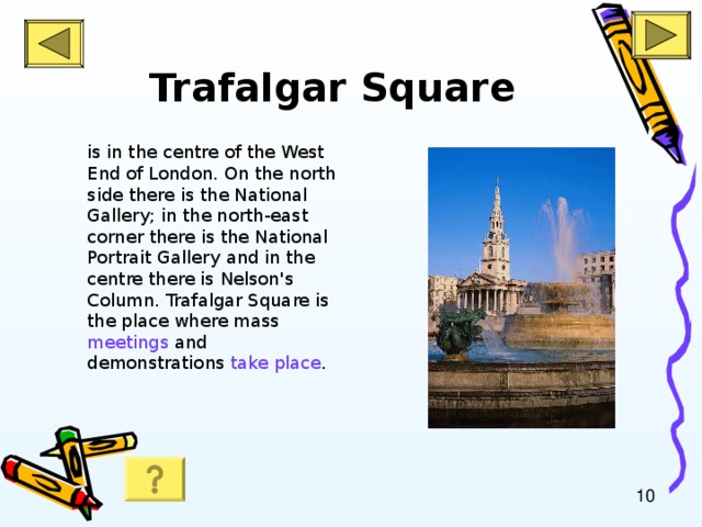 Trafalgar Square is in the centre of the West End of London. On the north side there is the National Gallery; in the north-east corner there is the National Portrait Gallery  and in the centre there is Nelson's Column. Trafalgar Square is the place where mass meetings and demonstrations take place .