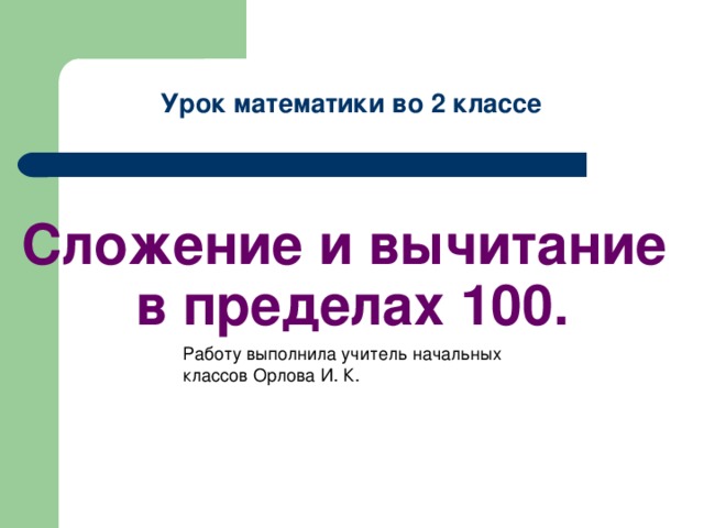 Урок математики во 2 классе        Сложение и вычитание  в пределах 100. Работу выполнила учитель начальных классов Орлова И. К.