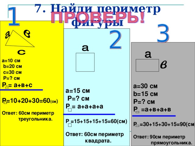 7. Найди периметр фигуры  a=10 см  b=20 см  c=30 см  P= ? см Р = а+в+с  Р=10+20+30=60 (см )  Ответ: 60см периметр  треугольника.   a= 1 5 см  P= ? см Р = а+а+а+а  Р =15+15+15+15=60(см)  Ответ: 60см периметр  квадрата.  a= 30 см b= 1 5 см P= ? см Р =а+в+а+в  Р =30+15+30+15=90(см)  Ответ: 90см периметр  прямоугольника.