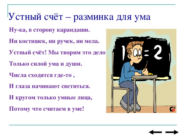 Устный счёт – разминка для ума  Ну-ка, в сторону карандаши. Ни костяшек, ни ручек, ни мела. Устный счёт! Мы творим это дело Только силой ума и души. Числа сходятся где-то , И глаза начинают светиться. И кругом только умные лица, Потому что считаем в уме!