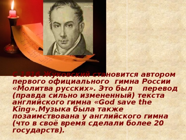 С 1816 Жуковский становится автором первого официального  гимна России «Молитва русских». Это был  перевод (правда сильно измененный) текста  английского гимна «God save the King».Музыка была также позаимствована у английского гимна (что в своё время сделали более 20 государств).