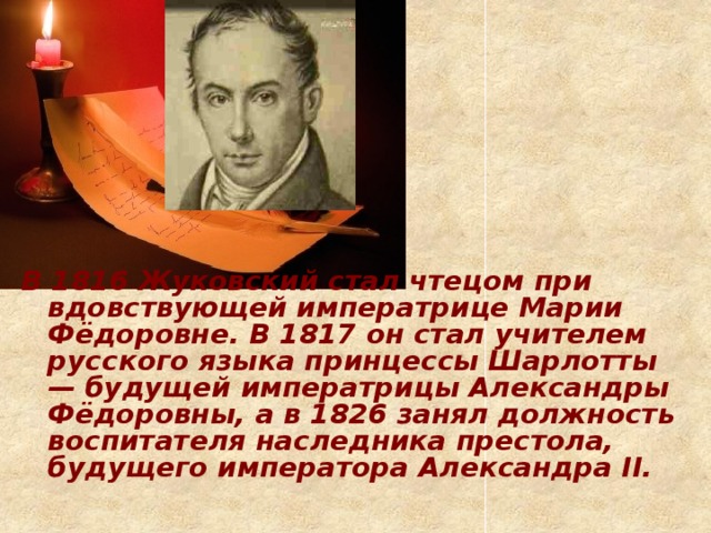 В 1816 Жуковский стал чтецом при вдовствующей императрице Марии Фёдоровне. В 1817 он стал учителем русского языка принцессы Шарлотты — будущей императрицы Александры Фёдоровны, а в 1826 занял должность воспитателя наследника престола, будущего императора Александра II.