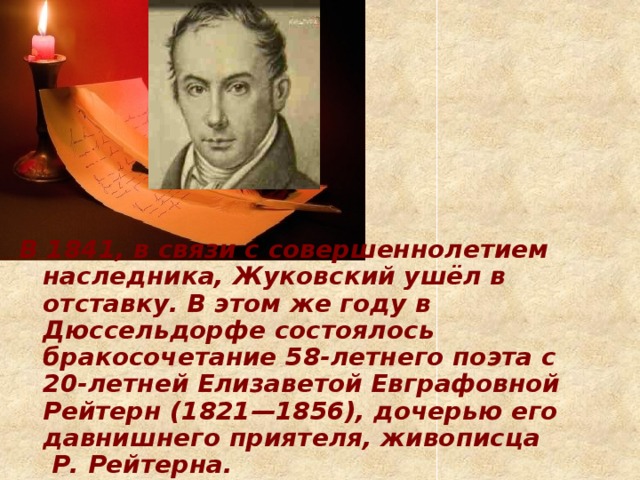 В 1841, в связи с совершеннолетием наследника, Жуковский ушёл в отставку. В этом же году в Дюссельдорфе состоялось бракосочетание 58-летнего поэта с 20-летней Елизаветой Евграфовной Рейтерн (1821—1856), дочерью его давнишнего приятеля, живописца  Р. Рейтерна.