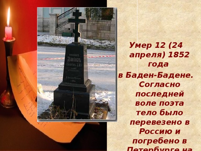 Умер 12 (24 апреля) 1852 года в Баден-Бадене. Согласно последней воле поэта тело было перевезено в Россию и погребено в Петербурге на кладбище Александро-Невской лавры.