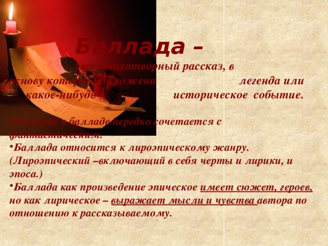 Баллада –     это стихотворный рассказ, в      основу которого положена      легенда или  какое-нибудь      историческое событие.  Реальное в балладе нередко сочетается с фантастическим. Баллада относится к лироэпическому жанру. (Лироэпический –включающий в себя черты и лирики, и эпоса.) Баллада как произведение эпическое имеет сюжет, героев, но как лирическое – выражает мысли и чувства автора по отношению к рассказываемому.