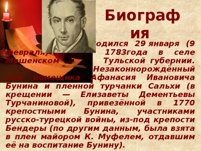 Биография       Родился 29 января (9 февраля)     1783года в селе Мошенском     Тульской губернии.       Незаконнорождённый сын помещика Афанасия Ивановича Бунина и пленной турчанки Сальхи (в крещении — Елизаветы Дементьевы Турчаниновой), привезённой в 1770 крепостными Бунина, участниками русско-турецкой войны, из-под крепости Бендеры (по другим данным, была взята в плен майором К. Муфелем, отдавшим её на воспитание Бунину).