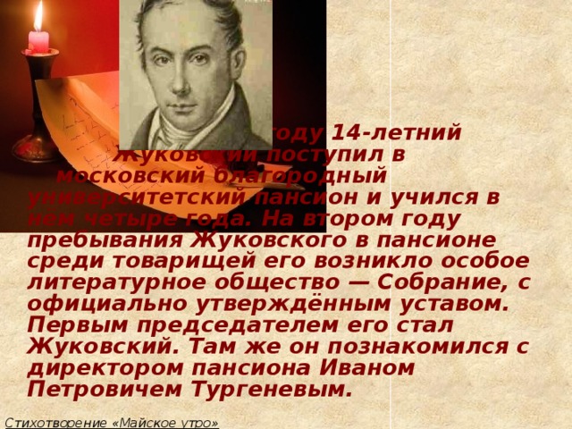 В 1797 году 14-летний       Жуковский поступил в       московский благородный      университетский пансион и учился в нём четыре года. На втором году пребывания Жуковского в пансионе среди товарищей его возникло особое литературное общество — Собрание, с официально утверждённым уставом. Первым председателем его стал Жуковский. Там же он познакомился с директором пансиона Иваном Петровичем Тургеневым.  Стихотворение «Майское утро»