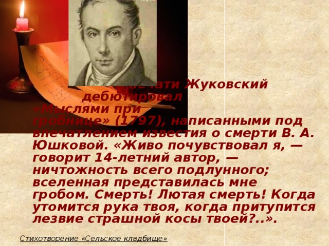 В печати Жуковский       дебютировал        «Мыслями при        гробнице» (1797), написанными под впечатлением известия о смерти В. А. Юшковой. «Живо почувствовал я, — говорит 14-летний автор, — ничтожность всего подлунного; вселенная представилась мне гробом. Смерть! Лютая смерть! Когда утомится рука твоя, когда притупится лезвие страшной косы твоей?..».  Стихотворение «Сельское кладбище»