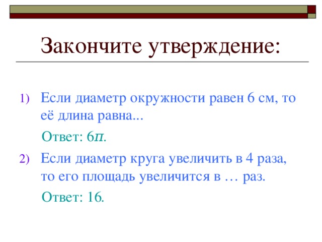 Закончите утверждение: Если диаметр окружности равен 6 см, то её длина равна.. .  Ответ: 6 π . Если диаметр круга увеличить в 4 раза, то его площадь увеличится в … раз.  Ответ: 16 .