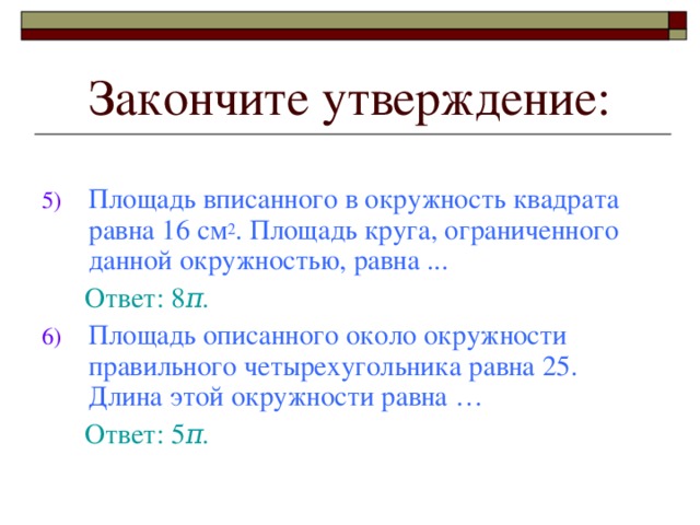 Закончите утверждение: Площадь вписанного в окружность квадрата равна 16 см 2 . Площадь круга, ограниченного данной окружностью, равна .. .  Ответ: 8 π . Площадь описанного около окружности правильного четырехугольника равна 25. Длина этой окружности равна …  Ответ: 5 π .