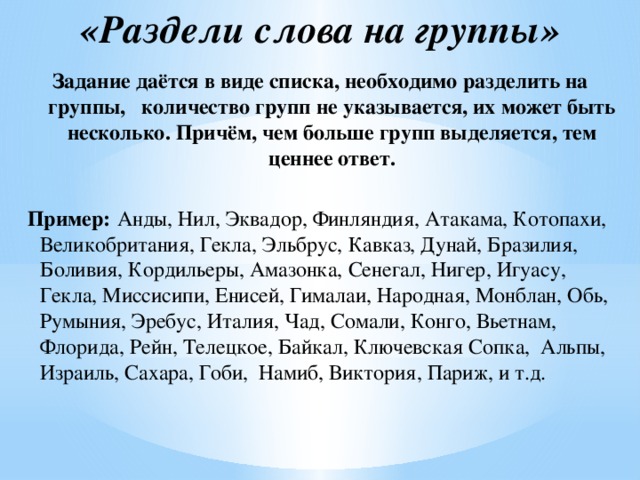 «Раздели слова на группы»   Задание даётся в виде списка, необходимо разделить на группы, количество групп не указывается, их может быть несколько. Причём, чем больше групп выделяется, тем ценнее ответ.  Пример:  Анды, Нил, Эквадор, Финляндия, Атакама, Котопахи, Великобритания, Гекла, Эльбрус, Кавказ, Дунай, Бразилия, Боливия, Кордильеры, Амазонка, Сенегал, Нигер, Игуасу, Гекла, Миссисипи, Енисей, Гималаи, Народная, Монблан, Обь, Румыния, Эребус, Италия, Чад, Сомали, Конго, Вьетнам, Флорида, Рейн, Телецкое, Байкал, Ключевская Сопка, Альпы, Израиль, Сахара, Гоби, Намиб, Виктория, Париж, и т.д.