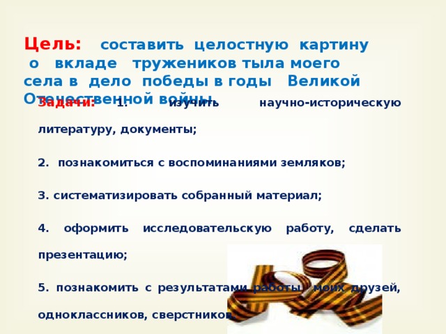 Цель: составить целостную картину о вкладе тружеников тыла моего села в дело победы в годы Великой Отечественной войны. Задачи: 1 . изучить научно-историческую литературу, документы; 2. познакомиться с воспоминаниями земляков; 3. систематизировать собранный материал; 4. оформить исследовательскую работу, сделать презентацию; 5. познакомить с результатами работы моих друзей, одноклассников, сверстников.