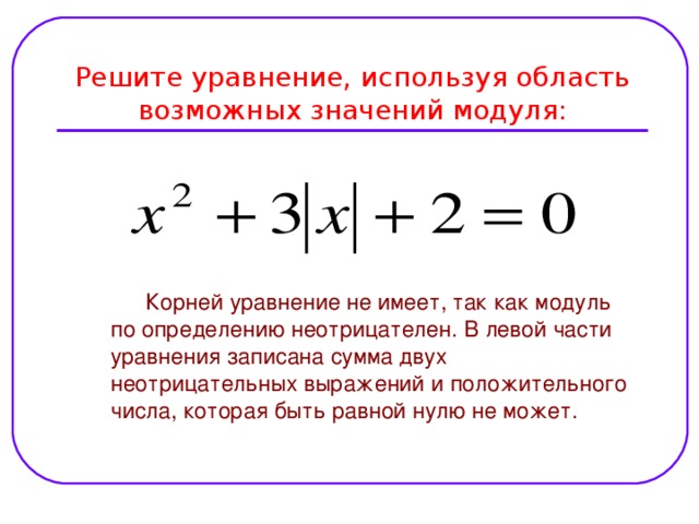 Решите уравнение, используя область возможных значений модуля:  Корней уравнение не имеет, так как модуль по определению неотрицателен. В левой части уравнения записана сумма двух неотрицательных выражений и положительного числа, которая быть равной нулю не может.