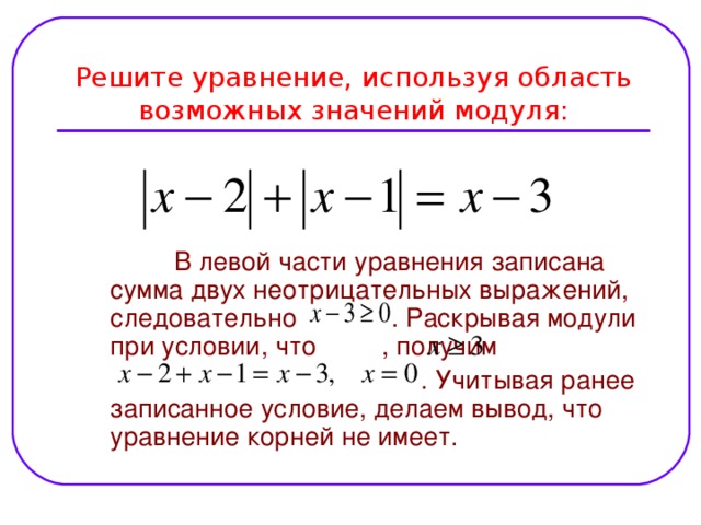 Решите уравнение, используя область возможных значений модуля:  В левой части уравнения записана сумма двух неотрицательных выражений, следовательно  .  Раскрывая модули при условии, что , получим  . Учитывая ранее записанное условие, делаем вывод, что уравнение корней не имеет.