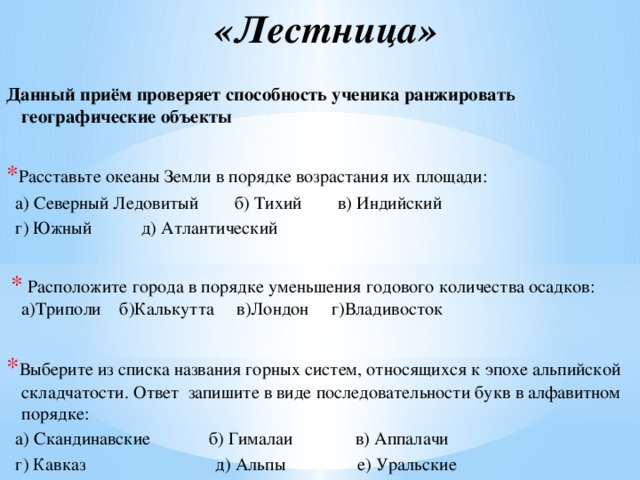 «Лестница»   Данный приём проверяет способность ученика ранжировать географические объекты * Расставьте океаны Земли в порядке возрастания их площади:  а) Северный Ледовитый б) Тихий в) Индийский  г) Южный д) Атлантический  * Расположите города в порядке уменьшения годового количества осадков: а)Триполи б)Калькутта в)Лондон г)Владивосток * Выберите из списка названия горных систем, относящихся к эпохе альпийской складчатости. Ответ запишите в виде последовательности букв в алфавитном порядке:  а) Скандинавские б) Гималаи в) Аппалачи  г) Кавказ д) Альпы е) Уральские