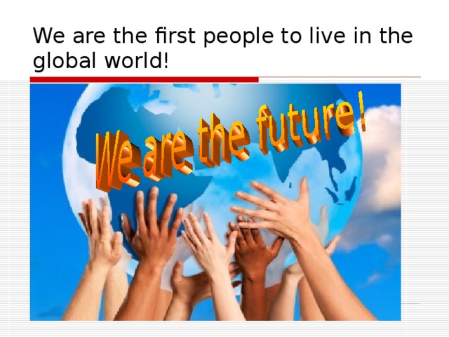 We are the first people to live in the global world!