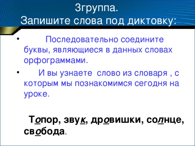 3группа.  Запишите слова под диктовку:  Последовательно соедините буквы, являющиеся в данных словах орфограммами.  И вы узнаете слово из словаря , с которым мы познакомимся сегодня на уроке.  Т о пор, зву к , др о вишки, со л нце, св о бода .