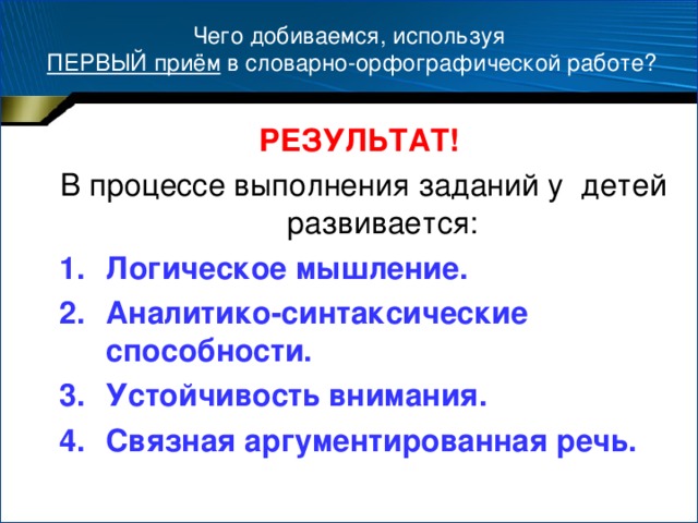 Чего добиваемся, используя  ПЕРВЫЙ приём в словарно-орфографической работе? РЕЗУЛЬТАТ!  В процессе выполнения заданий у детей развивается: Логическое мышление. Аналитико-синтаксические способности. Устойчивость внимания. Связная аргументированная речь.