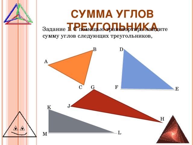 СУММА УГЛОВ ТРЕУГОЛЬНИКА Задание 1. С помощью транспортира найдите сумму углов следующих треугольников, В D А F G С E Учитель заранее делает заготовки треугольников и раздает ученикам, можно распечатать на бумаге и разложить карточки по одной на парту. J K H L M