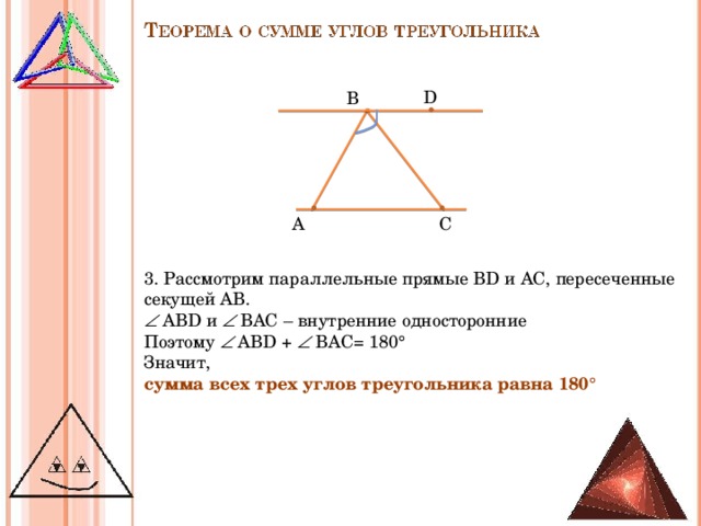 D В С A 3 . Рассмотрим параллельные прямые В D и AC , пересеченные секущей АВ.   АВ D и   ВАС – внутренние односторонние Поэтому   АВ D +   ВАС= 180° Значит, сумма всех трех углов треугольника равна 180°