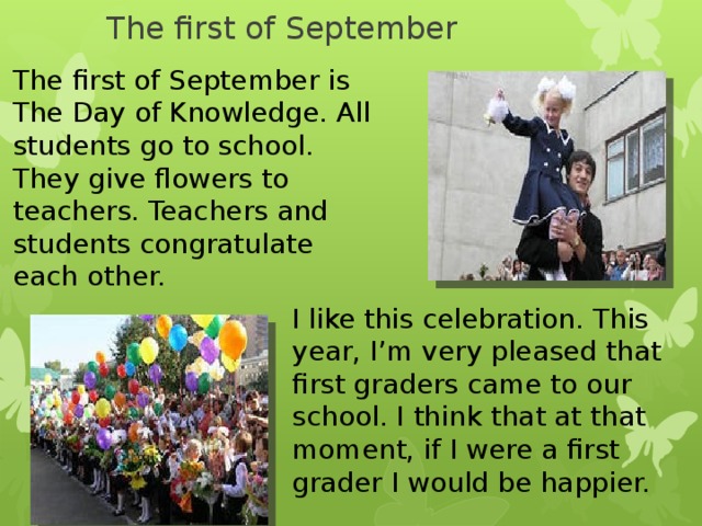 The first of September The first of September is The Day of Knowledge. All students go to school. They give flowers to teachers. Teachers and students congratulate each other. I like this celebration. This year, I’m very pleased that first graders came to our school. I think that at that moment, if I were a first grader I would be happier.