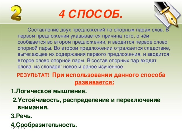 12.11.16 4 СПОСОБ.  Составление двух предложений по опорным парам слов. В первом предложении указывается причина того, о чём сообщается во втором предложении, и вводится первое слово опорной пары. Во втором предложении отражается следствие, вытекающее их содержания первого предложения, и вводится второе слово опорной пары. В состав опорных пар входят слова из словаря: новое и ранее изученное. РЕЗУЛЬТАТ! При использовании данного способа развивается: 1.Логическое мышление.  2.Устойчивость, распределение и переключение внимания. 3.Речь. 4.Сообразительность. 12.11.16