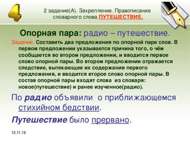 12.11.16 2 задание(А). Закрепление. Правописание словарного слова ПУТЕШЕСТВИЕ. Опорная пара: радио – путешествие. Задание.  Составить два предложения по опорной паре слов. В первом предложении указывается причина того, о чём сообщается во втором предложении, и вводится первое слово опорной пары. Во втором предложении отражается следствие, вытекающее их содержания первого предложения, и вводится второе слово опорной пары. В состав опорной пары входят слова из словаря: новое(путешествие) и ранее изученное(радио). По радио объявили о приближающемся стихийном бедствии . Путешествие было прервано . 12.11.16