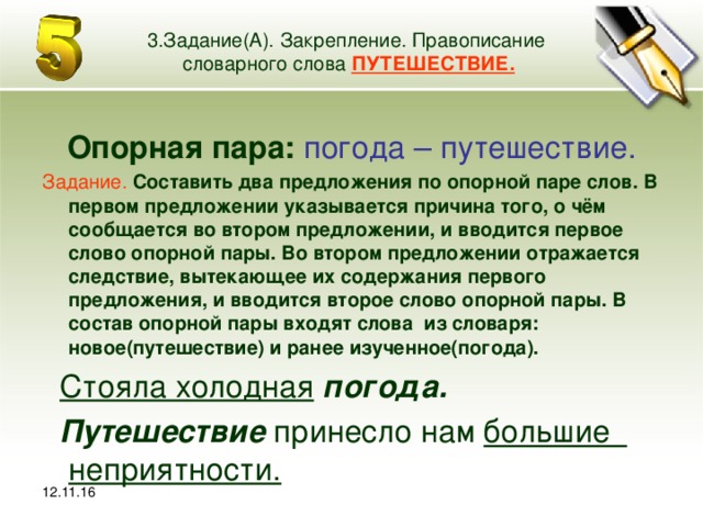 12.11.16 3.Задание(А). Закрепление. Правописание словарного слова ПУТЕШЕСТВИЕ. Опорная пара: погода – путешествие. Задание.  Составить два предложения по опорной паре слов. В первом предложении указывается причина того, о чём сообщается во втором предложении, и вводится первое слово опорной пары. Во втором предложении отражается следствие, вытекающее их содержания первого предложения, и вводится второе слово опорной пары. В состав опорной пары входят слова из словаря: новое(путешествие) и ранее изученное(погода).  Стояла холодная  погода.  Путешествие принесло нам большие неприятности.   12.11.16