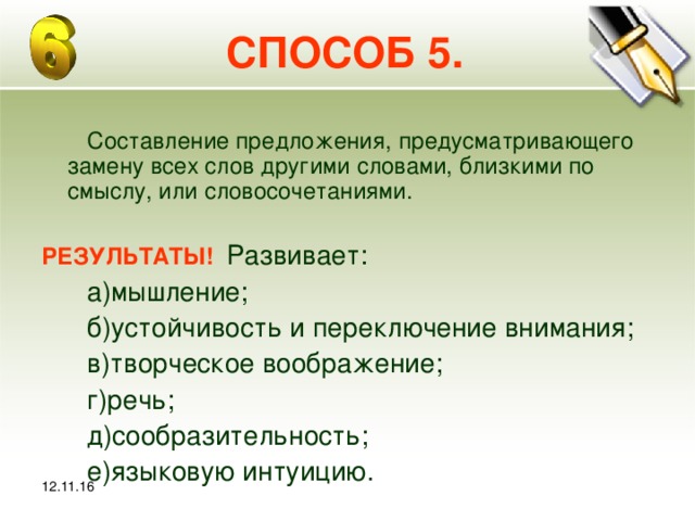 12.11.16 СПОСОБ 5.  Составление предложения, предусматривающего замену всех слов другими словами, близкими по смыслу, или словосочетаниями. РЕЗУЛЬТАТЫ! Развивает:  а)мышление;  б)устойчивость и переключение внимания;  в)творческое воображение;  г)речь;  д)сообразительность;  е)языковую интуицию.   12.11.16