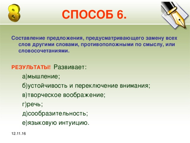 12.11.16 СПОСОБ 6. Составление предложения, предусматривающего замену всех слов другими словами, противоположными по смыслу, или словосочетаниями.  РЕЗУЛЬТАТЫ! Развивает:  а)мышление;  б)устойчивость и переключение внимания;  в)творческое воображение;  г)речь;  д)сообразительность;  е)языковую интуицию. 12.11.16