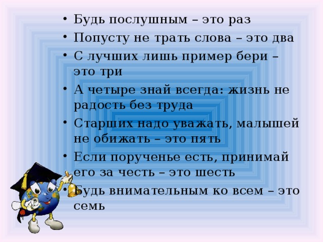 Будь послушным – это раз Попусту не трать слова – это два С лучших лишь пример бери – это три А четыре знай всегда: жизнь не радость без труда Старших надо уважать, малышей не обижать – это пять Если порученье есть, принимай его за честь – это шесть Будь внимательным ко всем – это семь