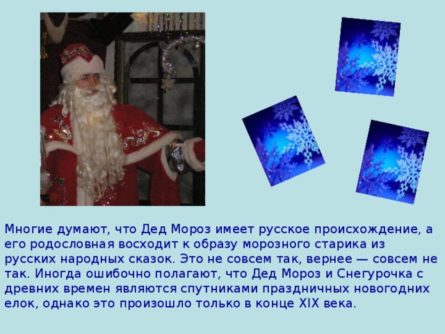 Многие думают, что Дед Мороз имеет русское происхождение, а его родословная восходит к образу морозного старика из русских народных сказок. Это не совсем так, вернее — совсем не так. Иногда ошибочно полагают, что Дед Мороз и Снегурочка с древних времен являются спутниками праздничных новогодних елок, однако это произошло только в конце XIX века.