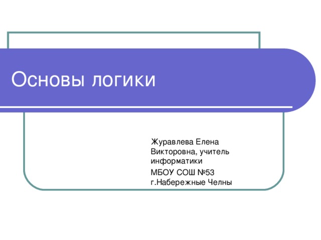 Основы логики Журавлева Елена Викторовна, учитель информатики МБОУ СОШ №53 г.Набережные Челны