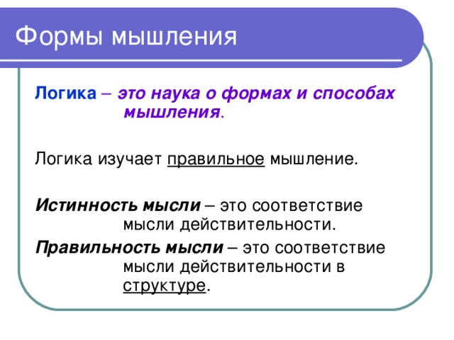 Формы мышления Логика – это наука о формах и способах мышления . Логика изучает правильное мышление. Истинность мысли – это соответствие мысли действительности. Правильность мысли – это соответствие мысли действительности в структуре .