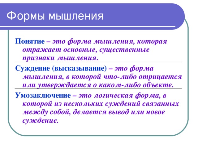 Формы мышления Понятие  – это форма мышления, которая отражает основные, существенные признаки мышления. Суждение (высказывание)  – это форма мышления, в которой что-либо отрицается или утверждается о каком-либо объекте. Умозаключение  – это логическая форма, в которой из нескольких суждений связанных между собой, делается вывод или новое суждение.