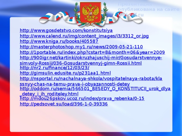 Презентация опубликована на сайте Viki.rdf.ru http://www.gosdetstvo.com/konstitutsiya http://www.calend.ru/img/content_images/i3/3312_or.jpg http://www.kniga.ru/books/405587 http://masterphotoshop.my1.ru/news/2009-05-21-110 http://1portable.ru/index.php?cstart=8&month=06&year=2009 http://900igr.net/kartinki/okruzhajuschij-mir/Gosudarstvennye-simvoly-Rossii/036-Gosudarstvennyj-gimn-Rossii.html http://nr2.ru/finance/12/03/23/ http://gimsulin.edusite.ru/p231aa1.html http://nsportal.ru/nachalnaya-shkola/vospitatelnaya-rabota/klassnyy-chas-na-temu-prava-i-obyazannosti-detey http://oddom.ru/semia/566501_BESEDY_O_KONSTITUCII_urok_dlya_detey_i_ih_roditeley.html http://mdou26pskov.ucoz.ru/index/prava_rebenka/0-15 http://pedsovet.su/load/396-1-0-39336