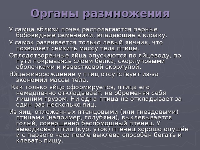 Органы размножения У самца вблизи почек располагаются парные бобовидные семенники, впадающие в клоаку. У самок развивается только левый яичник, что позволяет снизить массу тела птицы. Оплодотворённые яйца опускаются по яйцеводу, по пути покрываясь слоем белка, скорлуповыми оболочками и известковой скорлупой. Яйцеживорождение у птиц отсутствует из-за экономии массы тела.  Как только яйцо сформируется, птица его немедленно откладывает, не обременяя себя лишним грузом. Ни одна птица не откладывает за один раз несколько яиц. Из яиц, отложенных птенцовыми (или гнездовыми) птицами (например, голубями), выклёвывается голый, совершенно беспомощный птенец. У выводковых птиц (кур, уток) птенец хорошо опушён и с первого часа после выклева способен бегать и клевать пищу.