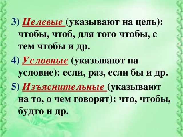 3) Целевые (указывают на цель): чтобы, чтоб, для того чтобы, с тем чтобы и др. 4) Условные  (указывают на условие): если, раз, если бы и др. 5) Изъяснительные (указывают на то, о чем говорят): что, чтобы, будто и др.