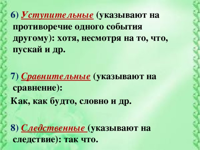 6) Уступительные  (указывают на противоречие одного события другому): хотя, несмотря на то, что, пускай и др.  7) Сравнительные  (указывают на сравнение): Как, как будто, словно и др.  8) Следственные (указывают на следствие): так что.