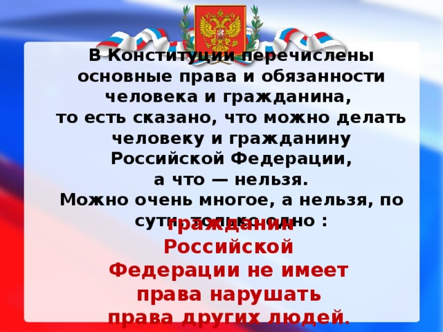 В Конституции перечислены основные права и обязанности человека и гражданина, то есть сказано, что можно делать человеку и гражданину Российской Федерации,  а что — нельзя. Можно очень многое, а нельзя, по сути, только одно :  гражданин Российской Федерации не имеет права нарушать права других людей .