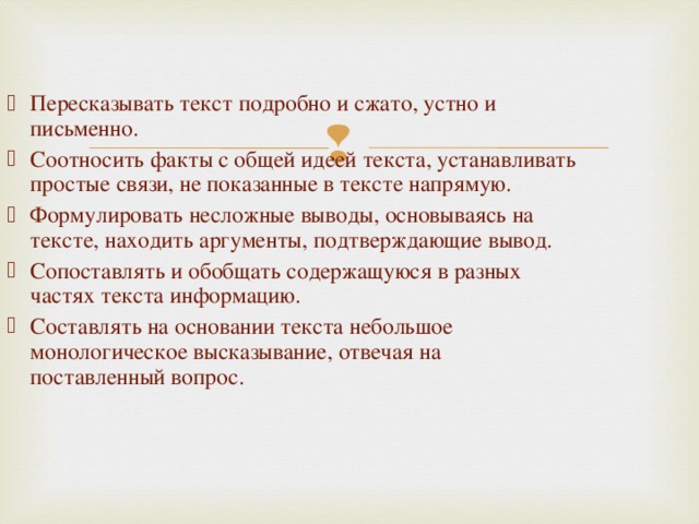 Пересказывать текст подробно и сжато, устно и письменно. Соотносить факты с общей идеей текста, устанавливать простые связи, не показанные в тексте напрямую. Формулировать несложные выводы, основываясь на тексте, находить аргументы, подтверждающие вывод. Сопоставлять и обобщать содержащуюся в разных частях текста информацию. Составлять на основании текста небольшое монологическое высказывание, отвечая на поставленный вопрос.