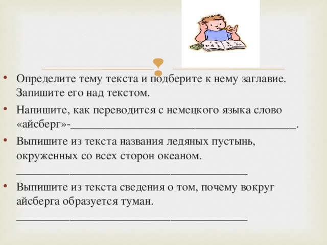 Определите тему текста и подберите к нему заглавие. Запишите его над текстом. Напишите, как переводится с немецкого языка слово «айсберг»-______________________________________. Выпишите из текста названия ледяных пустынь, окруженных со всех сторон океаном. _______________________________________ Выпишите из текста сведения о том, почему вокруг айсберга образуется туман. _______________________________________