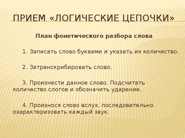 Прием «логические цепочки» План фонетического разбора слова   1. Записать слово буквами и указать их количество.   2. Затранскрибировать слово.   3. Произнести данное слово. Подсчитать количество слогов и обозначить ударение.   4. Произнося слово вслух, последовательно охарактеризовать каждый звук.