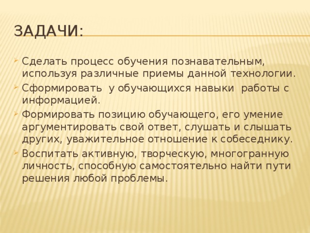 Задачи: Сделать процесс обучения познавательным, используя различные приемы данной технологии. Сформировать у обучающихся навыки работы с информацией. Формировать позицию обучающего, его умение аргументировать свой ответ, слушать и слышать других, уважительное отношение к собеседнику. Воспитать активную, творческую, многогранную личность, способную самостоятельно найти пути решения любой проблемы.