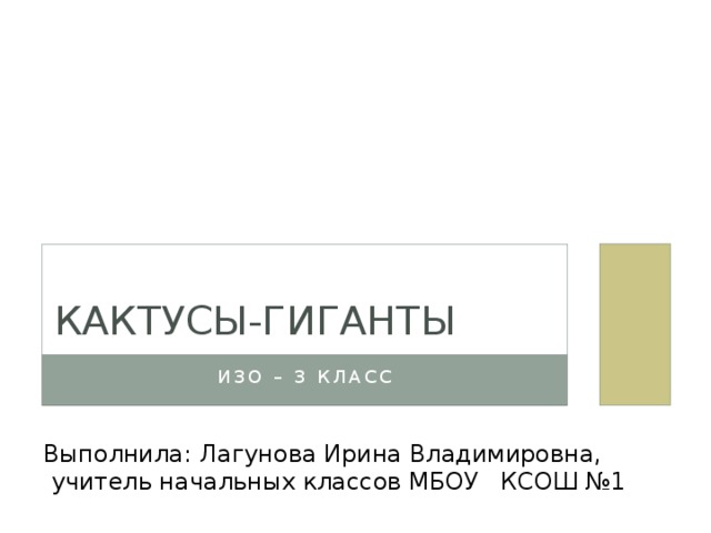 КАКТУСЫ-ГИГАНТЫ Изо – 3 класс Выполнила: Лагунова Ирина Владимировна,  учитель начальных классов МБОУ КСОШ №1