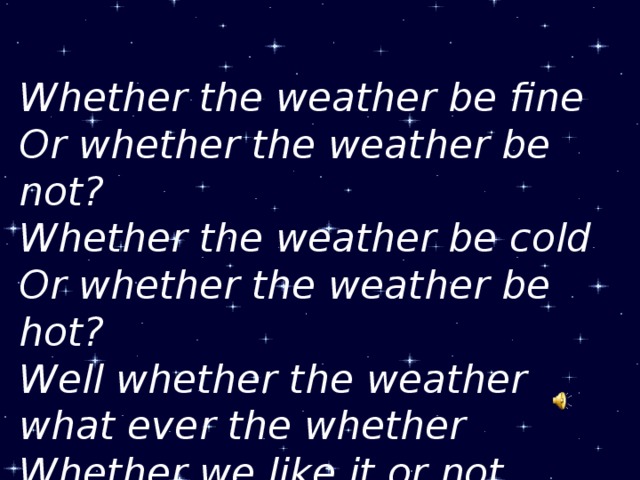 Whether the weather be fine Or whether the weather be not? Whether the weather be cold Or whether the weather be hot? Well whether the weather what ever the whether Whether we like it or not.