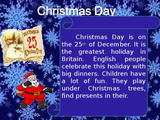 Christmas Day is on the 25 th of December. It is the greatest holiday in Britain. English people celebrate this holiday with big dinners. Children have a lot of fun. They play under Christmas trees, find presents in their.