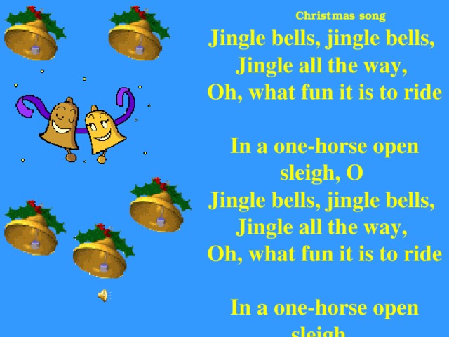 Jingle bells, jingle bells,  Jingle all the way,  Oh, what fun it is to ride  In a one-horse open sleigh, O  Jingle bells, jingle bells,  Jingle all the way,  Oh, what fun it is to ride  In a one-horse open sleigh.   Christmas song