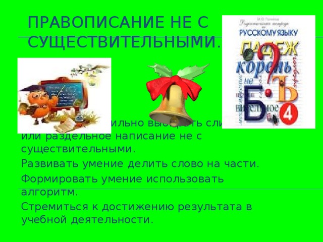 Правописание не с существительными. Научиться правильно выбирать слитное или раздельное написание не с существительными. Развивать умение делить слово на части. Формировать умение использовать алгоритм. Стремиться к достижению результата в учебной деятельности.