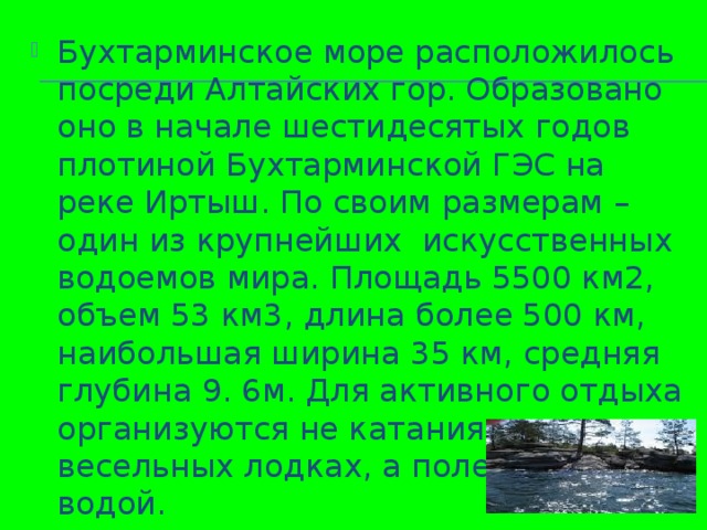 Бухтарминское море расположилось посреди Алтайских гор. Образовано оно в начале шестидесятых годов плотиной Бухтарминской ГЭС на реке Иртыш. По своим размерам – один из крупнейших искусственных водоемов мира. Площадь 5500 км2, объем 53 км3, длина более 500 км, наибольшая ширина 35 км, средняя глубина 9. 6м. Для активного отдыха организуются не катания на весельных лодках, а полеты над водой.